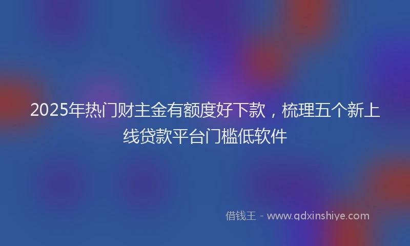 2025年热门财主金有额度好下款，梳理五个新上线贷款平台门槛低软件
