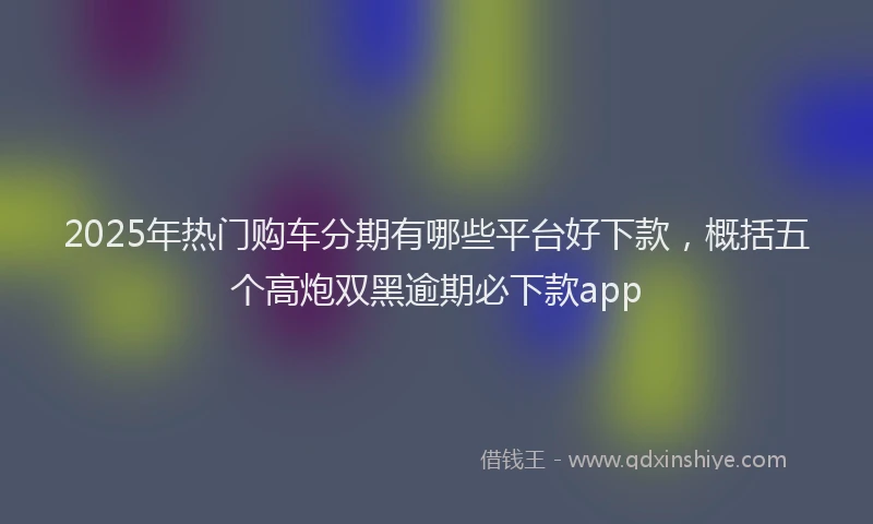 2025年热门购车分期有哪些平台好下款，概括五个高炮双黑逾期必下款app