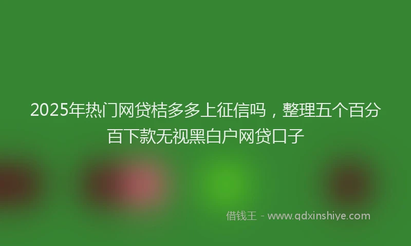 2025年热门网贷桔多多上征信吗，整理五个百分百下款无视黑白户网贷口子