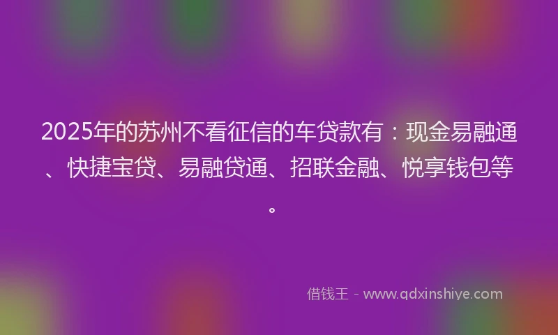 2025年的苏州不看征信的车贷款有：现金易融通、快捷宝贷、易融贷通、招联金融、悦享钱包等。