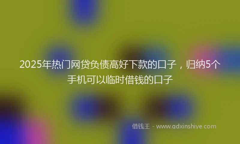 2025年热门网贷负债高好下款的口子，归纳5个手机可以临时借钱的口子