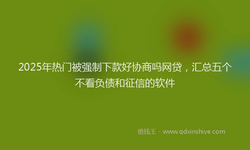 2025年热门被强制下款好协商吗网贷，汇总五个不看负债和征信的软件
