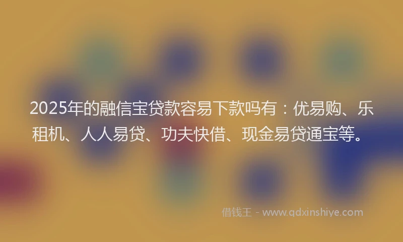 2025年的融信宝贷款容易下款吗有：优易购、乐租机、人人易贷、功夫快借、现金易贷通宝等。