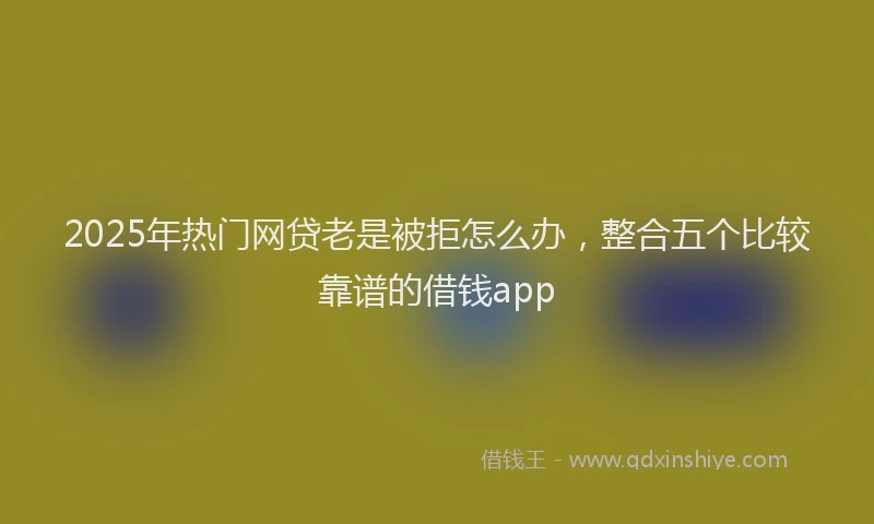 2025年热门网贷老是被拒怎么办，整合五个比较靠谱的借钱app