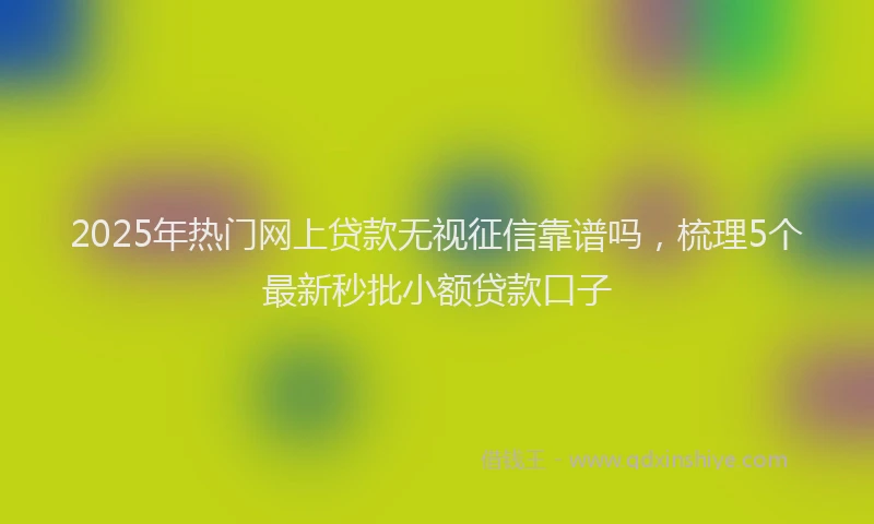 2025年热门网上贷款无视征信靠谱吗，梳理5个最新秒批小额贷款口子