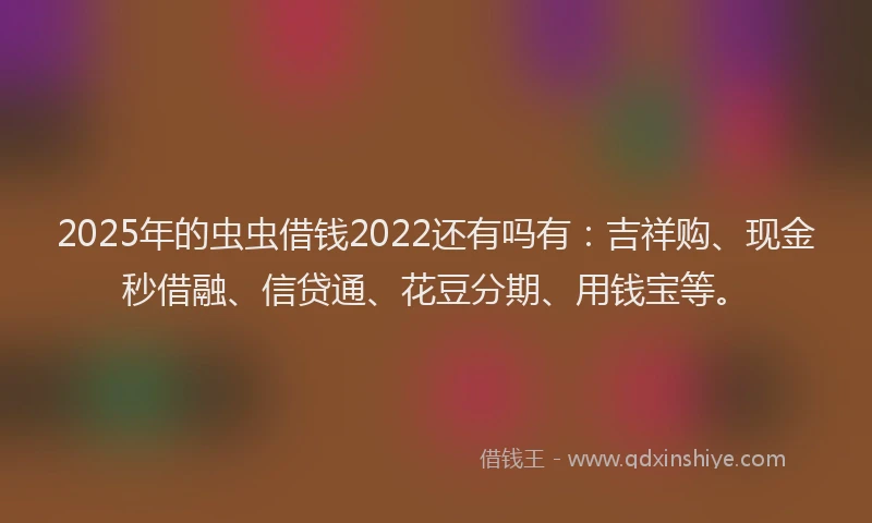 2025年的虫虫借钱2022还有吗有：吉祥购、现金秒借融、信贷通、花豆分期、用钱宝等。