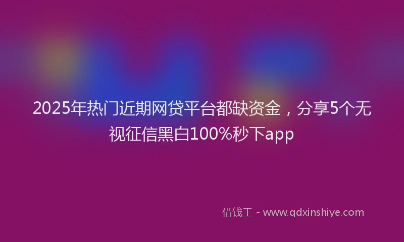 2025年热门近期网贷平台都缺资金，分享5个无视征信黑白100%秒下app