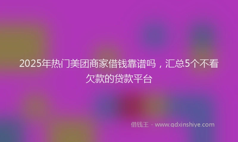 2025年热门美团商家借钱靠谱吗，汇总5个不看欠款的贷款平台