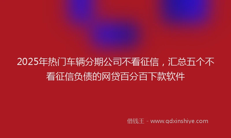 2025年热门车辆分期公司不看征信，汇总五个不看征信负债的网贷百分百下款软件