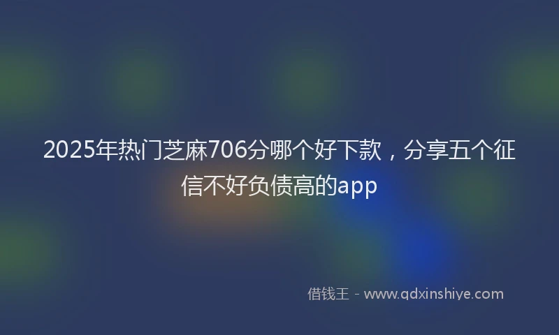 2025年热门芝麻706分哪个好下款，分享五个征信不好负债高的app