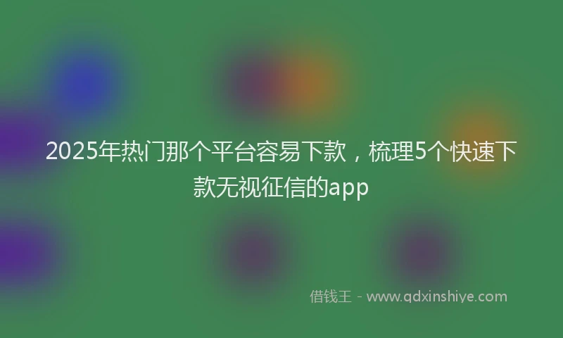 2025年热门那个平台容易下款，梳理5个快速下款无视征信的app