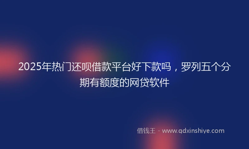 2025年热门还呗借款平台好下款吗，罗列五个分期有额度的网贷软件