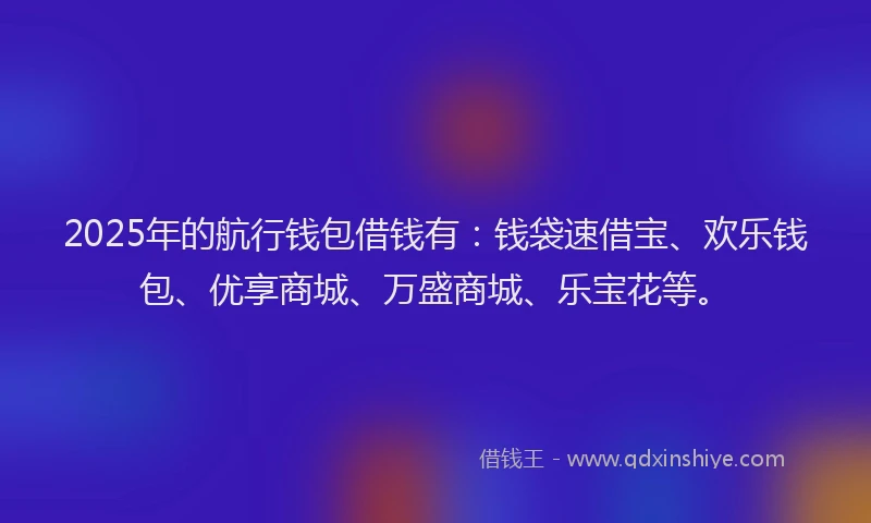 2025年的航行钱包借钱有：钱袋速借宝、欢乐钱包、优享商城、万盛商城、乐宝花等。