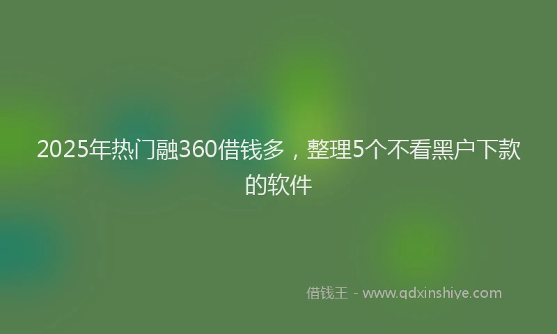 2025年热门融360借钱多，整理5个不看黑户下款的软件