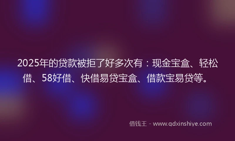 2025年的贷款被拒了好多次有：现金宝盒、轻松借、58好借、快借易贷宝盒、借款宝易贷等。