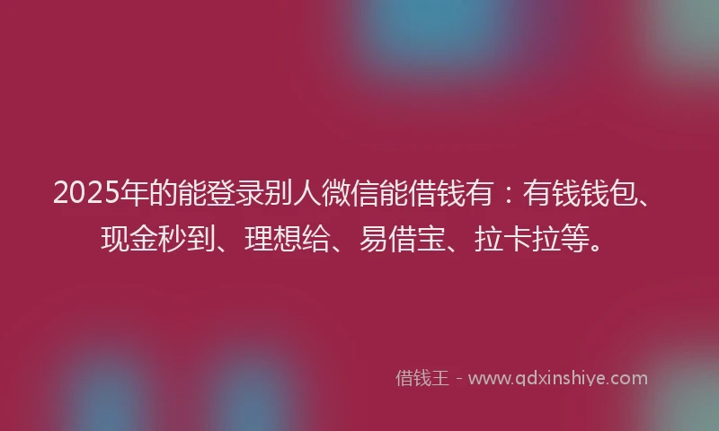 2025年的能登录别人微信能借钱有：有钱钱包、现金秒到、理想给、易借宝、拉卡拉等。