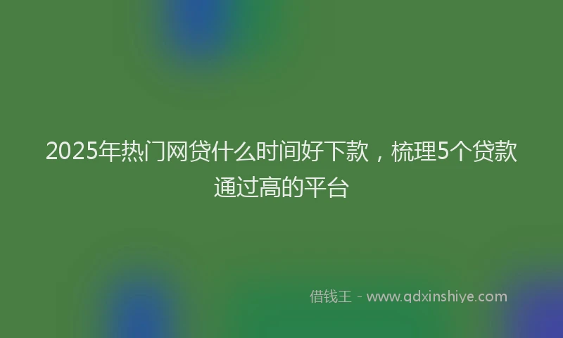 2025年热门网贷什么时间好下款，梳理5个贷款通过高的平台