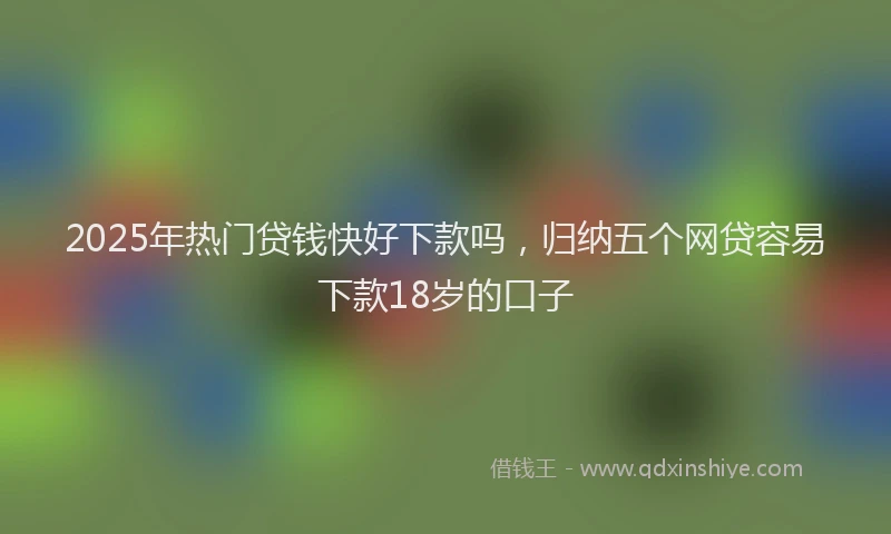 2025年热门贷钱快好下款吗，归纳五个网贷容易下款18岁的口子