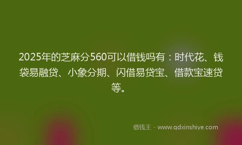 2025年的芝麻分560可以借钱吗有：时代花、钱袋易融贷、小象分期、闪借易贷宝、借款宝速贷等。