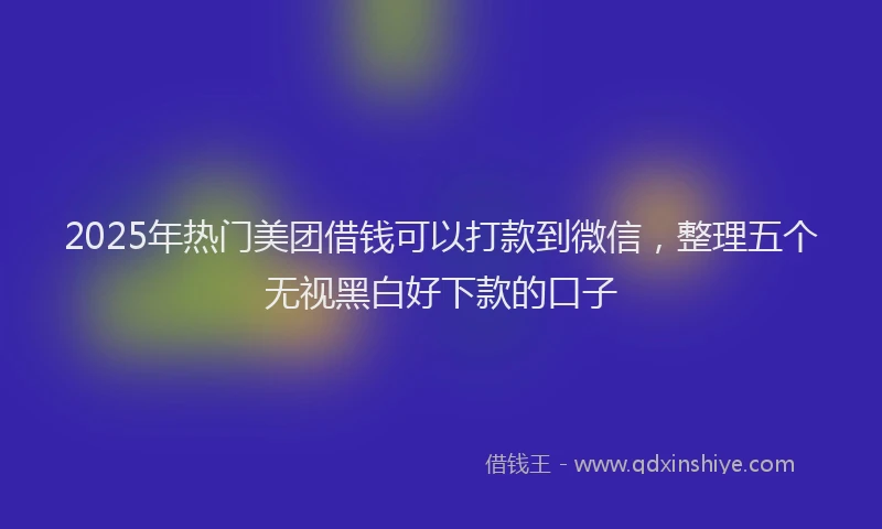 2025年热门美团借钱可以打款到微信，整理五个无视黑白好下款的口子