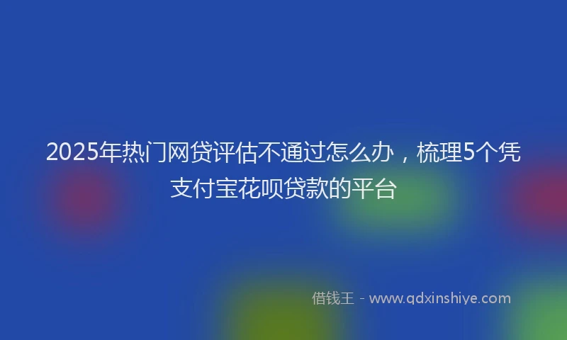 2025年热门网贷评估不通过怎么办，梳理5个凭支付宝花呗贷款的平台
