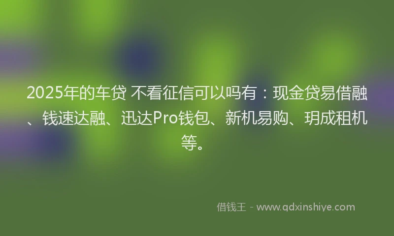 2025年的车贷 不看征信可以吗有：现金贷易借融、钱速达融、迅达Pro钱包、新机易购、玥成租机等。