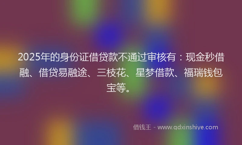 2025年的身份证借贷款不通过审核有：现金秒借融、借贷易融途、三枝花、星梦借款、福瑞钱包宝等。