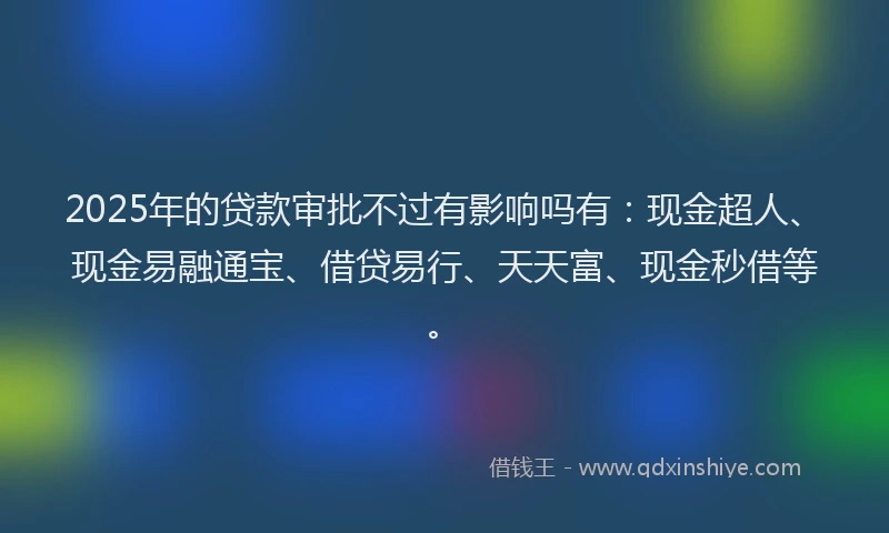 2025年的贷款审批不过有影响吗有：现金超人、现金易融通宝、借贷易行、天天富、现金秒借等。