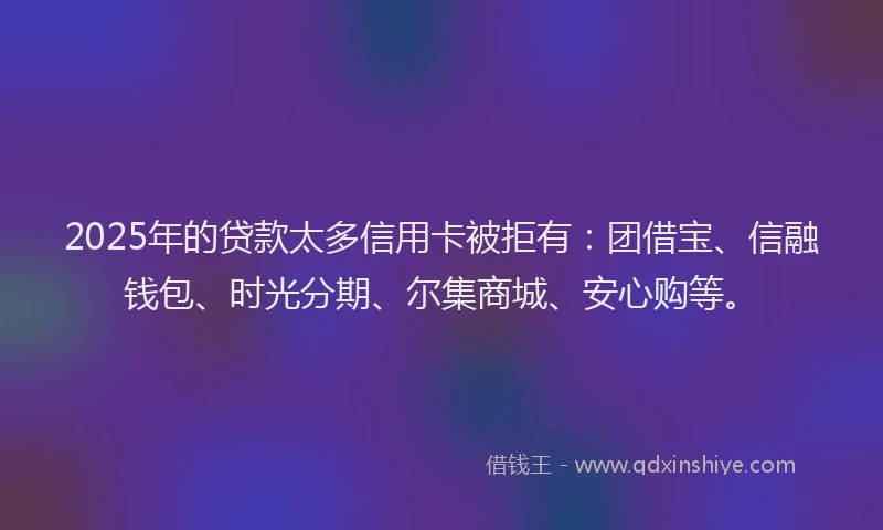 2025年的贷款太多信用卡被拒有：团借宝、信融钱包、时光分期、尔集商城、安心购等。