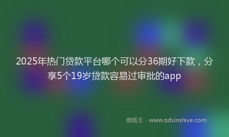 2025年热门贷款平台哪个可以分36期好下款，分享5个19岁贷款容易过审批的app