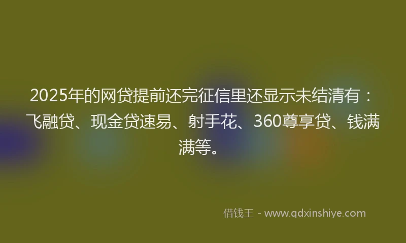 2025年的网贷提前还完征信里还显示未结清有：飞融贷、现金贷速易、射手花、360尊享贷、钱满满等。
