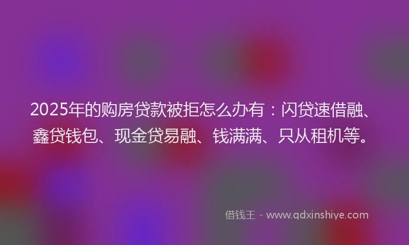 2025年的购房贷款被拒怎么办有：闪贷速借融、鑫贷钱包、现金贷易融、钱满满、只从租机等。