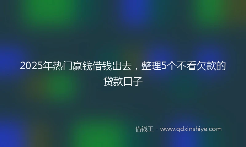2025年热门赢钱借钱出去，整理5个不看欠款的贷款口子