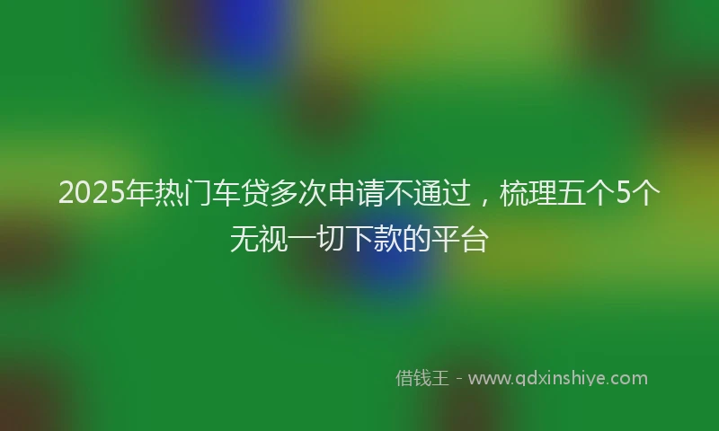 2025年热门车贷多次申请不通过，梳理五个5个无视一切下款的平台