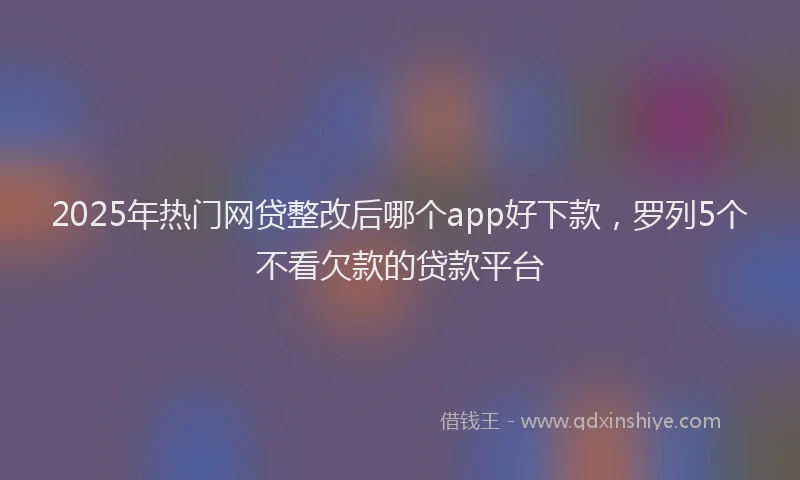 2025年热门网贷整改后哪个app好下款，罗列5个不看欠款的贷款平台