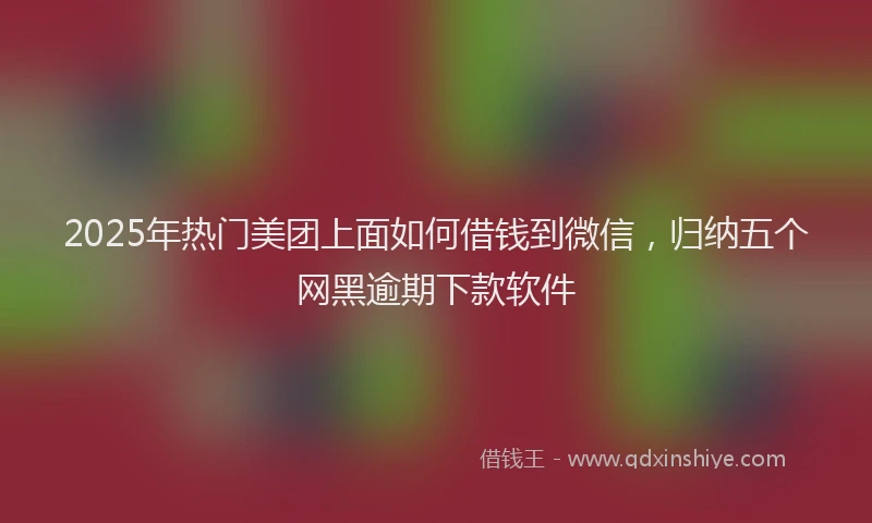 2025年热门美团上面如何借钱到微信，归纳五个网黑逾期下款软件
