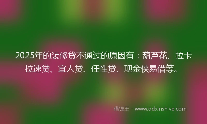 2025年的装修贷不通过的原因有：葫芦花、拉卡拉速贷、宜人贷、任性贷、现金侠易借等。