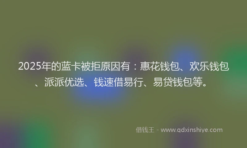 2025年的蓝卡被拒原因有：惠花钱包、欢乐钱包、派派优选、钱速借易行、易贷钱包等。