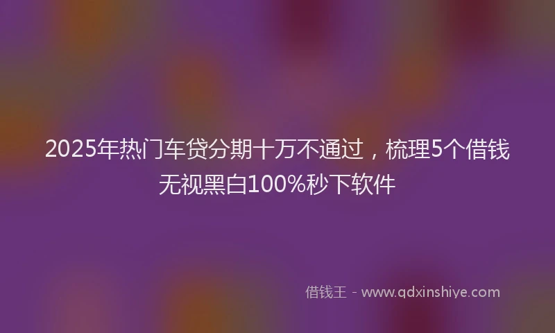 2025年热门车贷分期十万不通过，梳理5个借钱无视黑白100%秒下软件