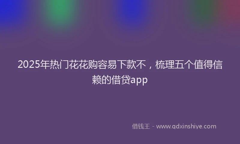 2025年热门花花购容易下款不，梳理五个值得信赖的借贷app