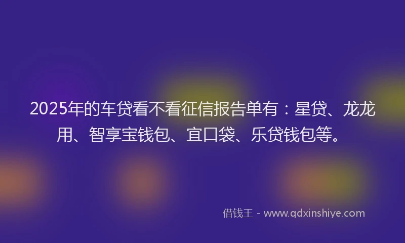 2025年的车贷看不看征信报告单有：星贷、龙龙用、智享宝钱包、宜口袋、乐贷钱包等。