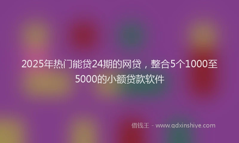 2025年热门能贷24期的网贷，整合5个1000至5000的小额贷款软件