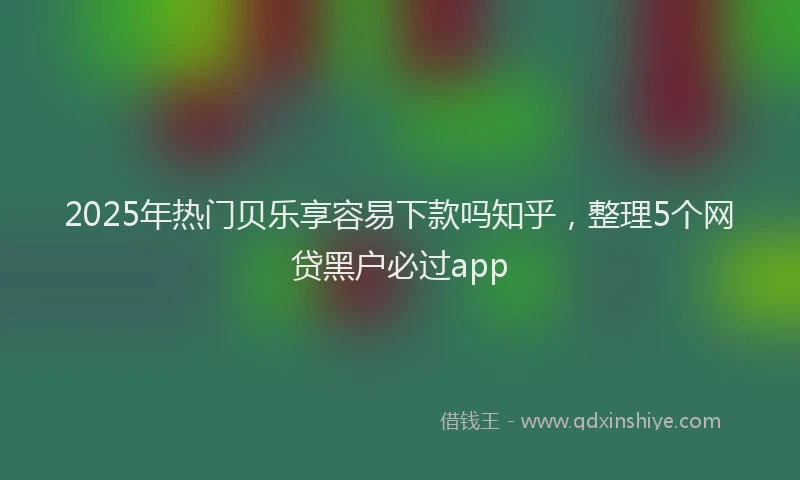 2025年热门贝乐享容易下款吗知乎，整理5个网贷黑户必过app