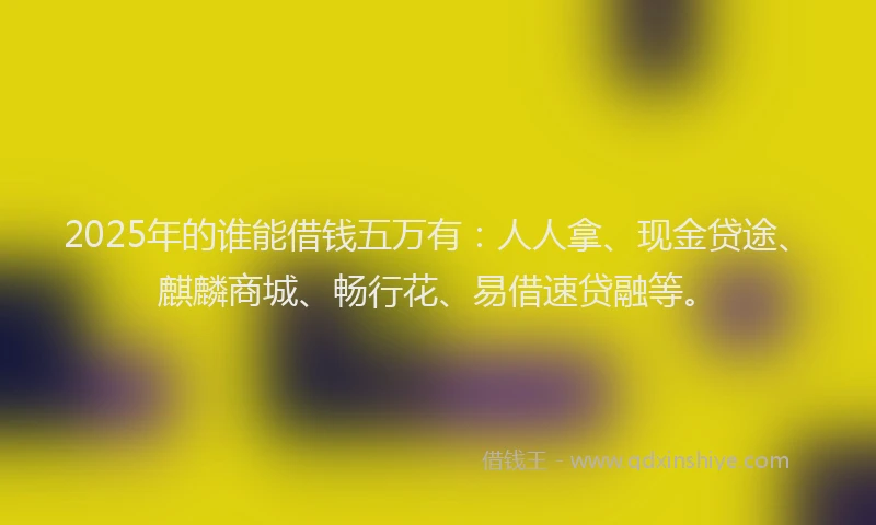 2025年的谁能借钱五万有：人人拿、现金贷途、麒麟商城、畅行花、易借速贷融等。