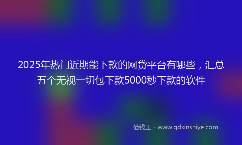 2025年热门近期能下款的网贷平台有哪些，汇总五个无视一切包下款5000秒下款的软件