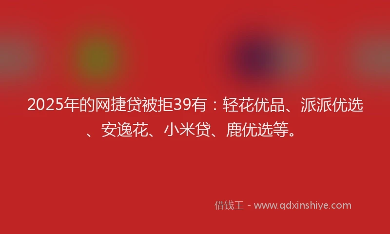 2025年的网捷贷被拒39有：轻花优品、派派优选、安逸花、小米贷、鹿优选等。
