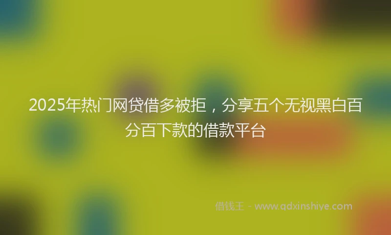 2025年热门网贷借多被拒，分享五个无视黑白百分百下款的借款平台