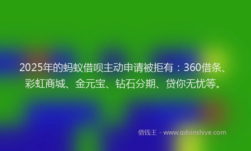 2025年的蚂蚁借呗主动申请被拒有：360借条、彩虹商城、金元宝、钻石分期、贷你无忧等。