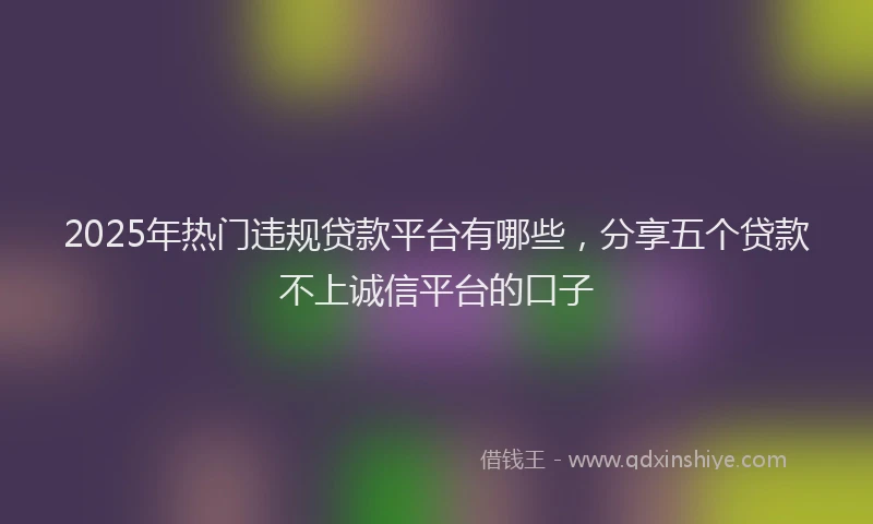 2025年热门违规贷款平台有哪些，分享五个贷款不上诚信平台的口子