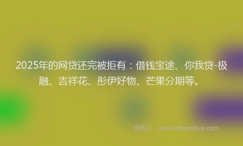2025年的网贷还完被拒有：借钱宝途、你我贷-极融、吉祥花、彤伊好物、芒果分期等。